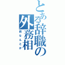 とある辞職の外務相（前なんとか）