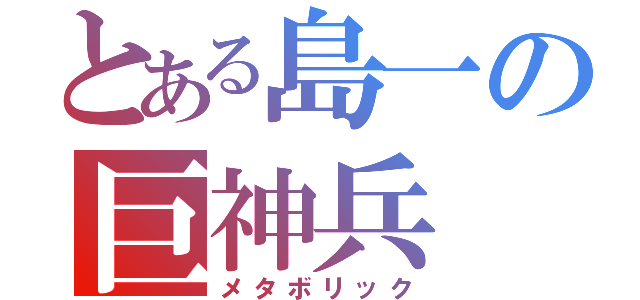 とある島一の巨神兵（メタボリック）