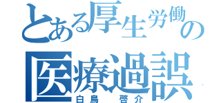 とある厚生労働省の医療過誤関連中立的第三者機関設置推進準備室室長（白鳥 啓介）