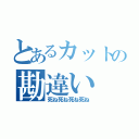 とあるカットの勘違い（死ね死ね死ね死ね）