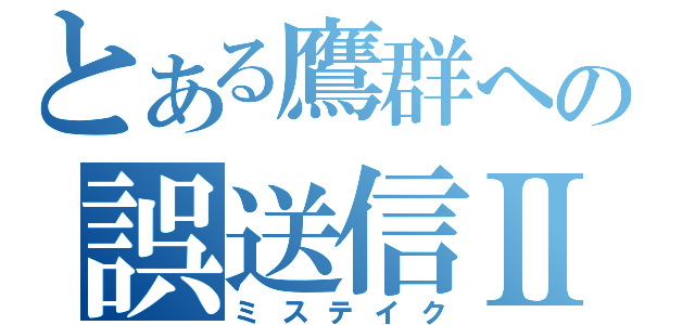 とある鷹群への誤送信Ⅱ（ミステイク）