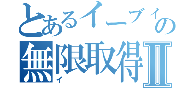 とあるイーブィの無限取得Ⅱ（イ）