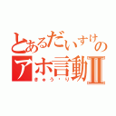 とあるだいすけのアホ言動Ⅱ（きゅう⤴り）