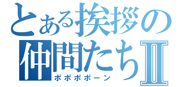 とある挨拶の仲間たちⅡ（ポポポポーン）