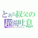 とある叔父の超荒吐息（スーンデスブレス）