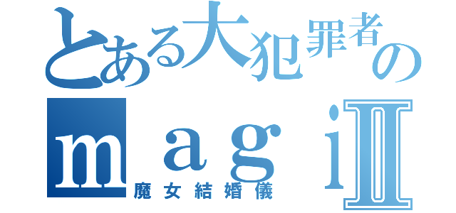 とある大犯罪者のｍａｇｉｃｏⅡ（魔女結婚儀）