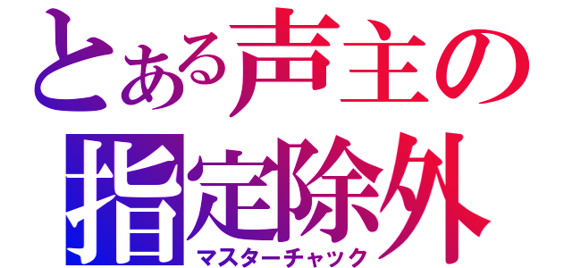 とある声主の指定除外（マスターチャック）