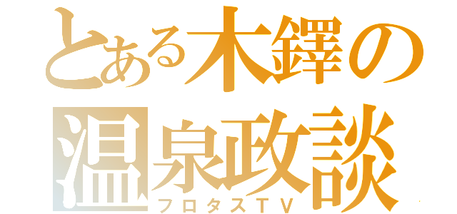 とある木鐸の温泉政談（フロタスＴＶ）