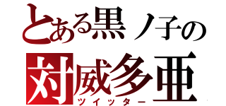 とある黒ノ子の対威多亜（ツイッター）