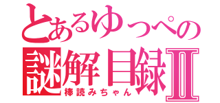 とあるゆっぺの謎解目録Ⅱ（棒読みちゃん）