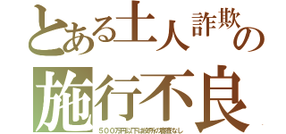 とある土人詐欺の施行不良（５００万円以下は役所の審査なし）