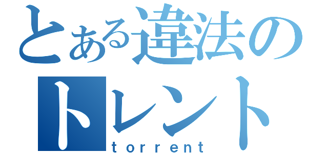 とある違法のトレント（ｔｏｒｒｅｎｔ）