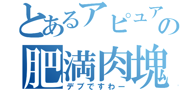 とあるアピュアの肥満肉塊（デブですわー）