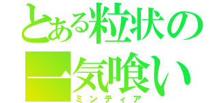 とある粒状の一気喰い（ミンティア）