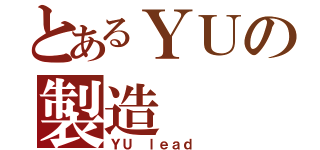 とあるＹＵの製造（ＹＵ ｌｅａｄ ）