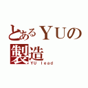 とあるＹＵの製造（ＹＵ ｌｅａｄ ）