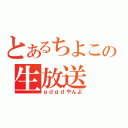 とあるちよこの生放送（ｇｄｇｄやんよ）