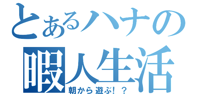 とあるハナの暇人生活（朝から遊ぶ！？）