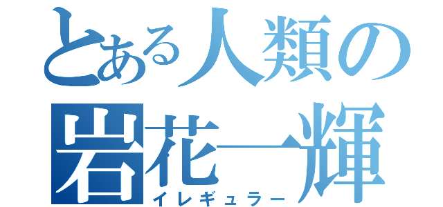 とある人類の岩花一輝（イレギュラー）