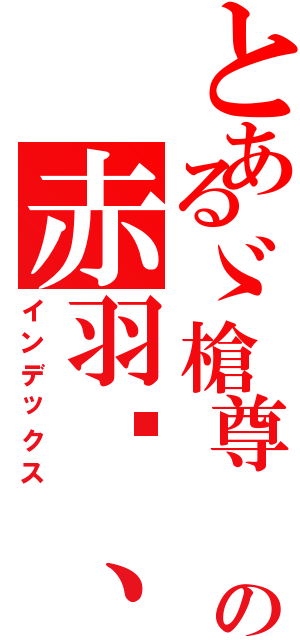 とあるゞ槍尊 の赤羽〥、（インデックス）