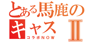 とある馬鹿のキャスⅡ（コラボＮＯＷ）