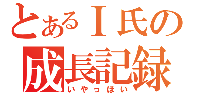 とあるＩ氏の成長記録（いやっほい）