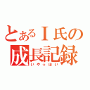 とあるＩ氏の成長記録（いやっほい）