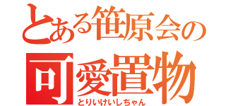 とある笹原会の可愛置物（とりいけいしちゃん）