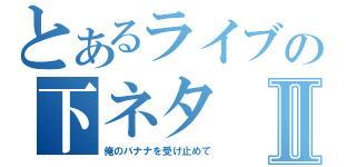 とあるライブの下ネタⅡ（俺のバナナを受け止めて）