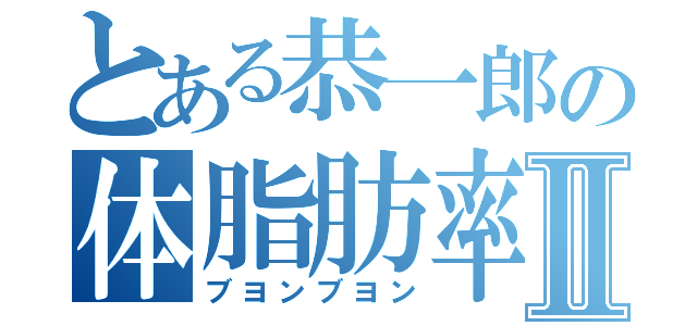 とある恭一郎の体脂肪率Ⅱ（ブヨンブヨン）