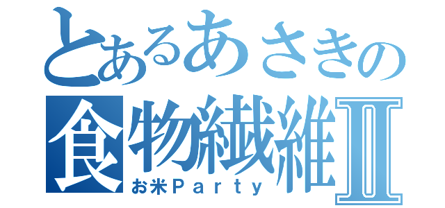 とあるあさきの食物繊維Ⅱ（お米Ｐａｒｔｙ）