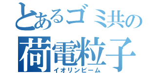 とあるゴミ共の荷電粒子（イオリンビーム）