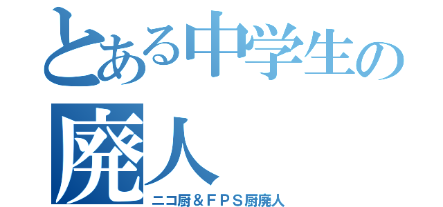 とある中学生の廃人（ニコ厨＆ＦＰＳ厨廃人）