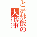 とある炒飯の大惨事（アクシデント）