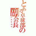 とある卓球部の副会長（バカヤロウ）