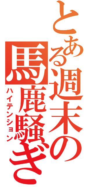 とある週末の馬鹿騒ぎ（ハイテンション）