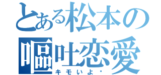 とある松本の嘔吐恋愛（キモいよ〜）