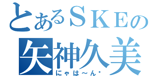 とあるＳＫＥの矢神久美（にゃは～ん❤）