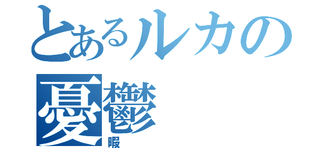 とあるルカの憂鬱（暇）