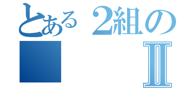 とある２組のⅡ（）