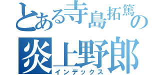 とある寺島拓篤の炎上野郎（インデックス）