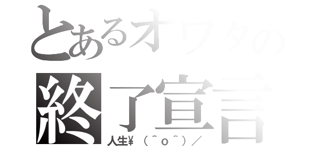 とあるオワタの終了宣言（人生\（＾ｏ＾）／）