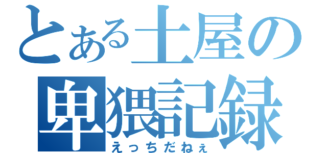 とある土屋の卑猥記録（えっちだねぇ）