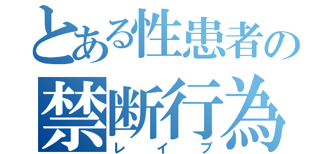 とある性患者の禁断行為（レイプ）