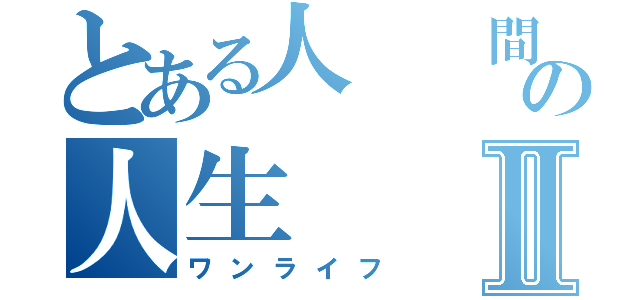 とある人  間の人生Ⅱ（ワンライフ）