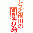 とある福田の自慰行為（オナニー）