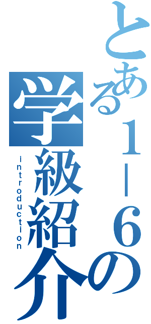 とある１－６の学級紹介（ｉｎｔｒｏｄｕｃｔｉｏｎ）