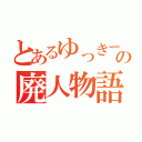 とあるゆっきーの廃人物語（）