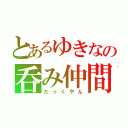 とあるゆきなの呑み仲間（たっくやん）