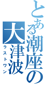 とある潮座の大津波Ⅱ（ラストワン）